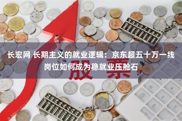 长宏网 长期主义的就业逻辑：京东超五十万一线岗位如何成为稳就业压舱石