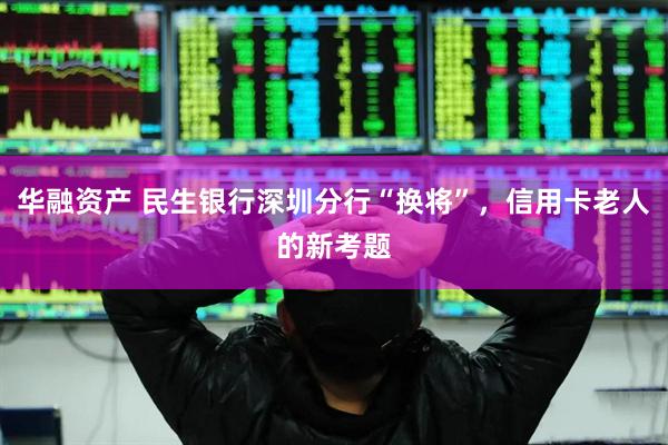 华融资产 民生银行深圳分行“换将”，信用卡老人的新考题
