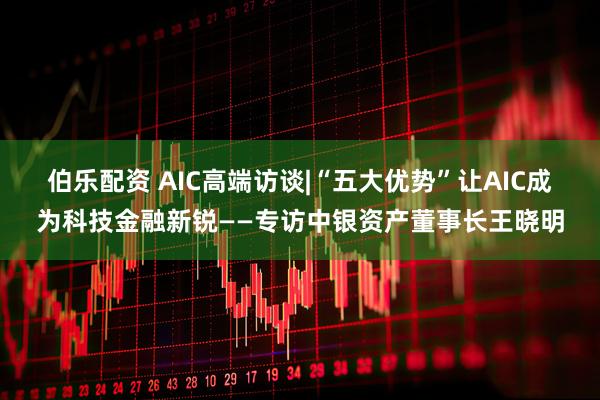 伯乐配资 AIC高端访谈|“五大优势”让AIC成为科技金融新锐——专访中银资产董事长王晓明
