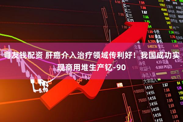 粤友钱配资 肝癌介入治疗领域传利好！我国成功实现商用堆生产钇-90