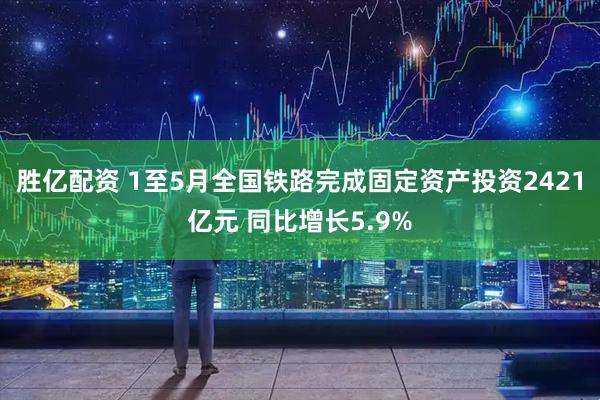 胜亿配资 1至5月全国铁路完成固定资产投资2421亿元 同比增长5.9%