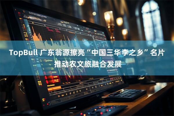 TopBull 广东翁源擦亮“中国三华李之乡”名片 推动农文旅融合发展