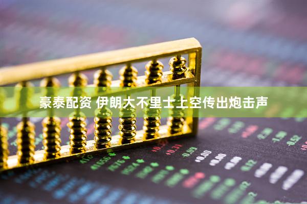 豪泰配资 伊朗大不里士上空传出炮击声