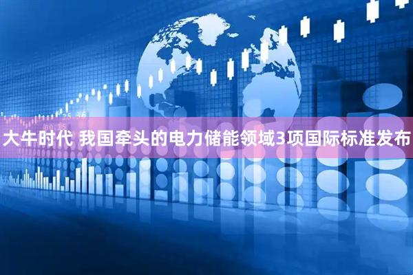 大牛时代 我国牵头的电力储能领域3项国际标准发布