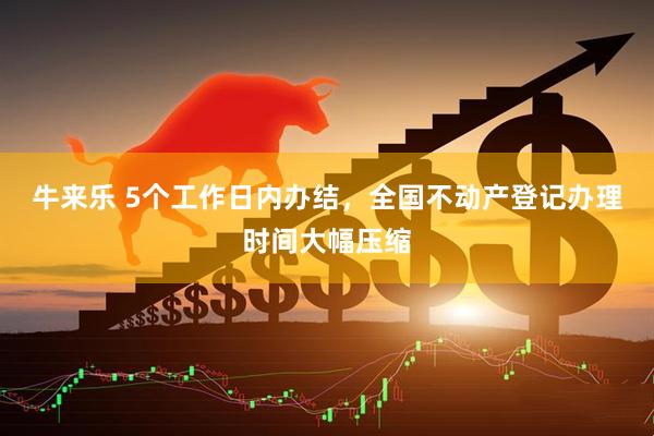 牛来乐 5个工作日内办结，全国不动产登记办理时间大幅压缩