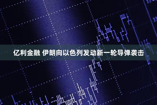 亿利金融 伊朗向以色列发动新一轮导弹袭击