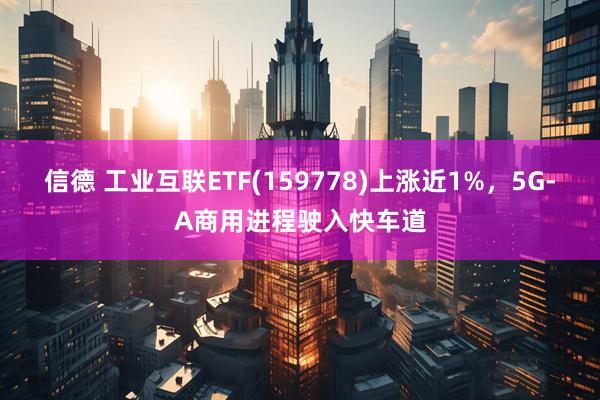 信德 工业互联ETF(159778)上涨近1%，5G-A商用进程驶入快车道