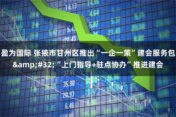 盈为国际 张掖市甘州区推出“一企一策”建会服务包&#32;“上门指导+驻点协办”推进建会