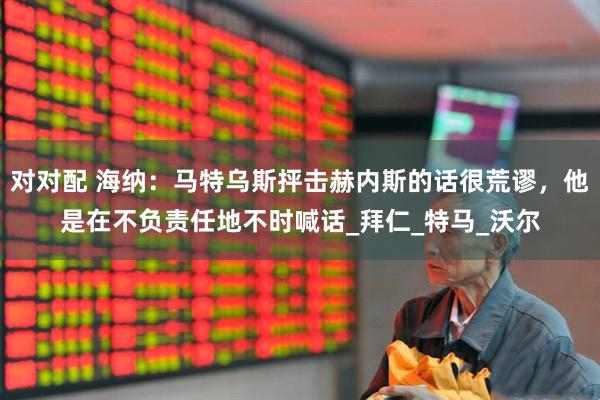 对对配 海纳：马特乌斯抨击赫内斯的话很荒谬，他是在不负责任地不时喊话_拜仁_特马_沃尔
