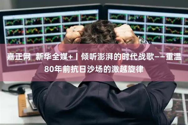 嘉正网  新华全媒+丨倾听澎湃的时代战歌——重温80年前抗日沙场的激越旋律