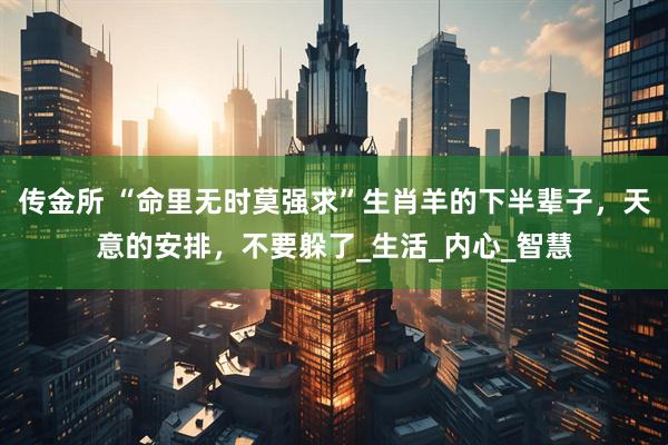 传金所 “命里无时莫强求”生肖羊的下半辈子，天意的安排，不要躲了_生活_内心_智慧