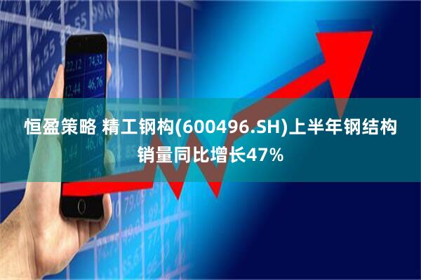 恒盈策略 精工钢构(600496.SH)上半年钢结构销量同比增长47%