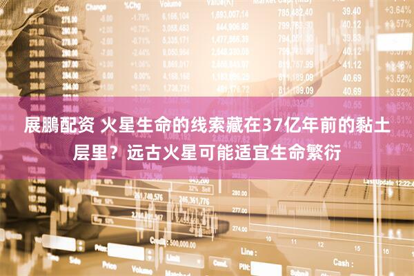 展鵬配资 火星生命的线索藏在37亿年前的黏土层里？远古火星可能适宜生命繁衍