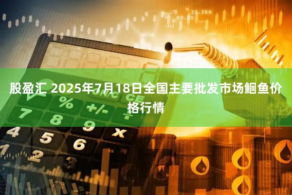 股盈汇 2025年7月18日全国主要批发市场鮰鱼价格行情