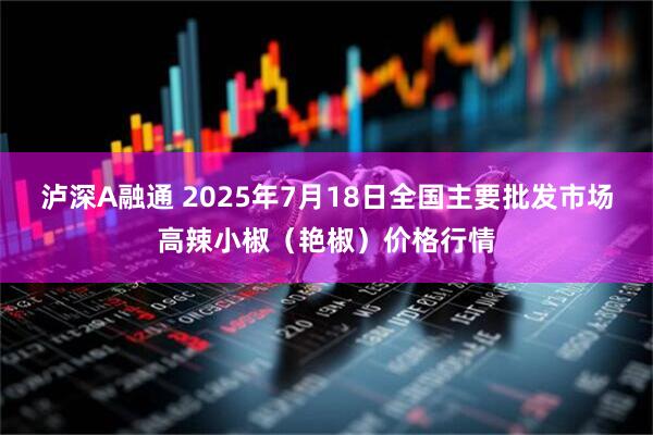 泸深A融通 2025年7月18日全国主要批发市场高辣小椒（艳椒）价格行情