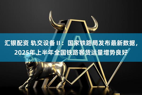 汇银配资 轨交设备Ⅱ：国家铁路局发布最新数据，2025年上半年全国铁路客货运量增势良好