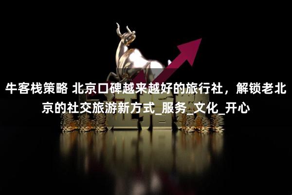 牛客栈策略 北京口碑越来越好的旅行社，解锁老北京的社交旅游新方式_服务_文化_开心