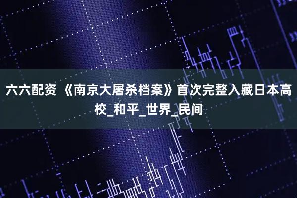 六六配资 《南京大屠杀档案》首次完整入藏日本高校_和平_世界_民间