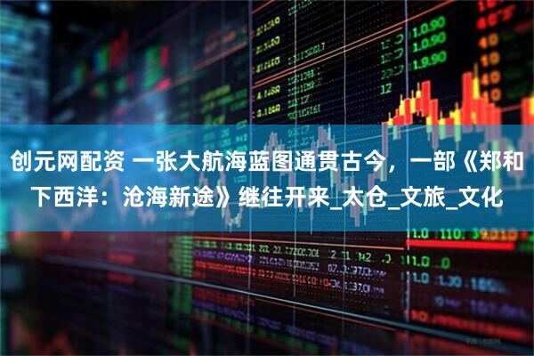 创元网配资 一张大航海蓝图通贯古今，一部《郑和下西洋：沧海新途》继往开来_太仓_文旅_文化