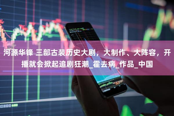 河源华锋 三部古装历史大剧，大制作、大阵容，开播就会掀起追剧狂潮_霍去病_作品_中国