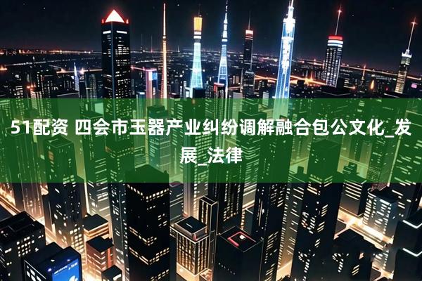 51配资 四会市玉器产业纠纷调解融合包公文化_发展_法律