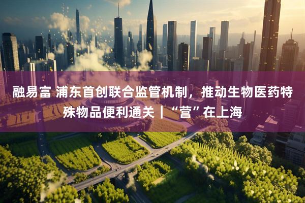 融易富 浦东首创联合监管机制，推动生物医药特殊物品便利通关｜“营”在上海