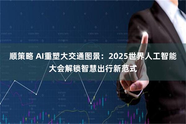 顺策略 AI重塑大交通图景：2025世界人工智能大会解锁智慧出行新范式