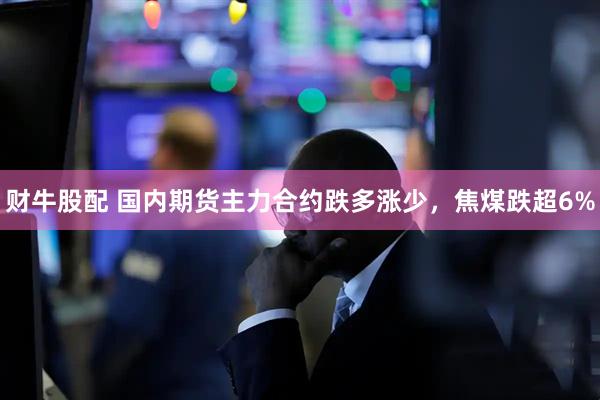财牛股配 国内期货主力合约跌多涨少，焦煤跌超6%