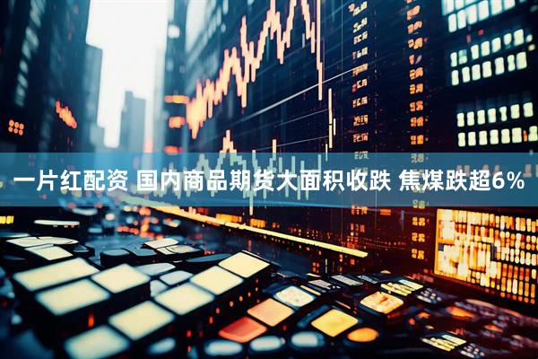 一片红配资 国内商品期货大面积收跌 焦煤跌超6%
