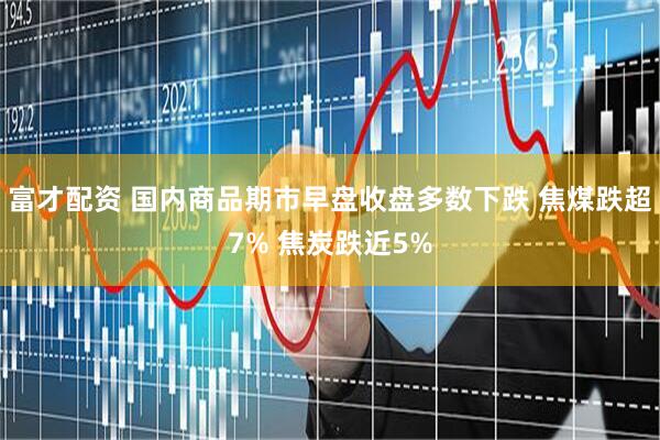 富才配资 国内商品期市早盘收盘多数下跌 焦煤跌超7% 焦炭跌近5%