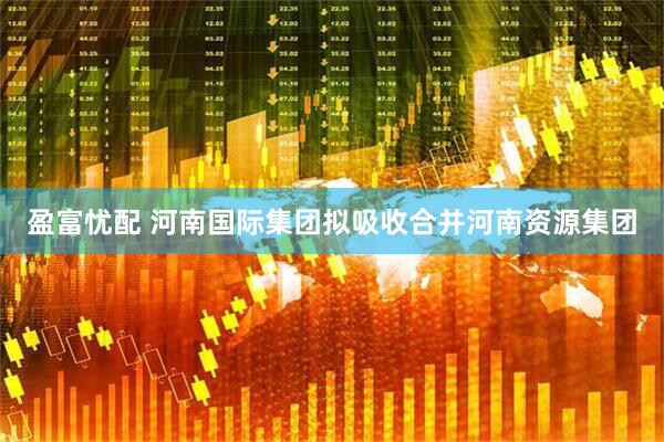 盈富忧配 河南国际集团拟吸收合并河南资源集团