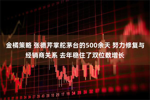 金橘策略 张德芹掌舵茅台的500余天 努力修复与经销商关系 去年稳住了双位数增长